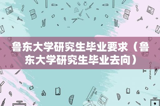 鲁东大学研究生毕业要求（鲁东大学研究生毕业去向）