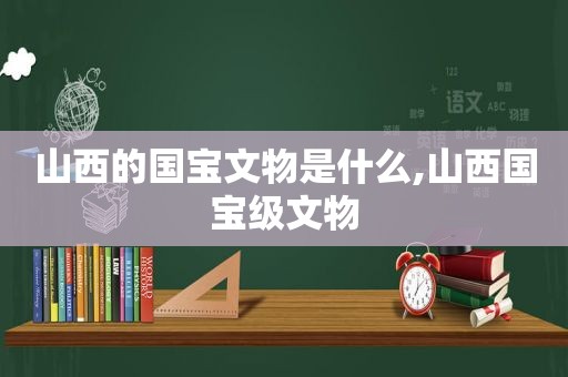 山西的国宝文物是什么,山西国宝级文物