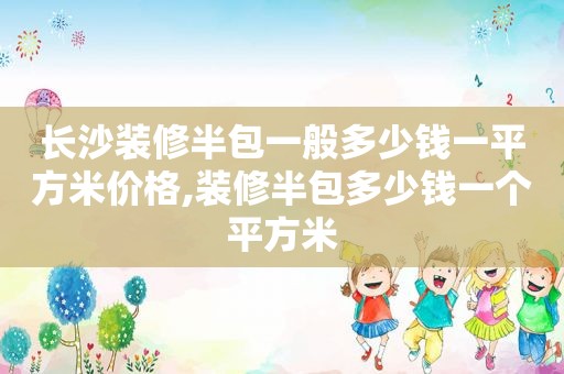 长沙装修半包一般多少钱一平方米价格,装修半包多少钱一个平方米