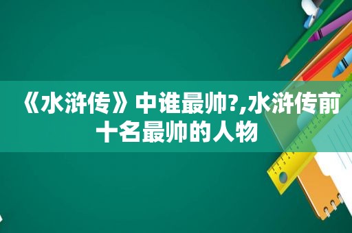 《水浒传》中谁最帅?,水浒传前十名最帅的人物