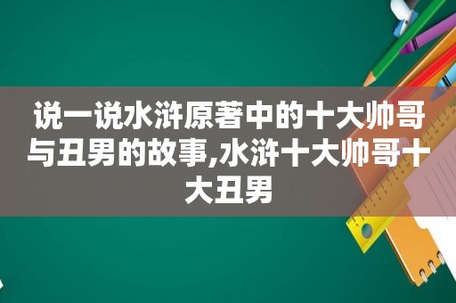 说一说水浒原著中的十大帅哥与丑男的故事,水浒十大帅哥十大丑男