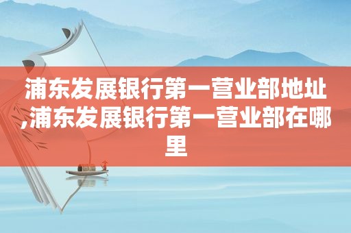 浦东发展银行第一营业部地址,浦东发展银行第一营业部在哪里