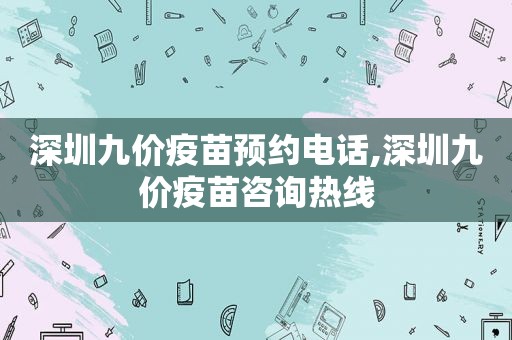 深圳九价疫苗预约电话,深圳九价疫苗咨询热线