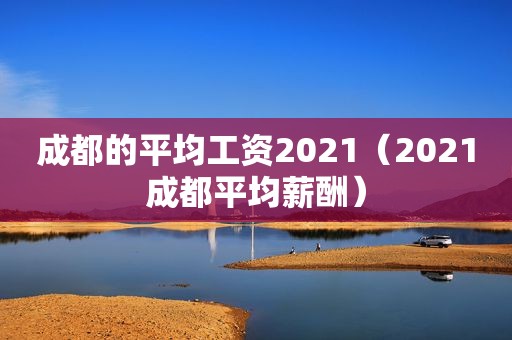 成都的平均工资2021（2021成都平均薪酬）