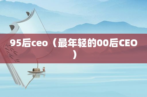 95后ceo（最年轻的00后CEO）