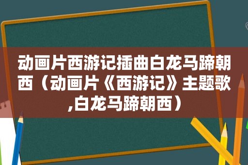 动画片西游记插曲白龙马蹄朝西（动画片《西游记》主题歌,白龙马蹄朝西）