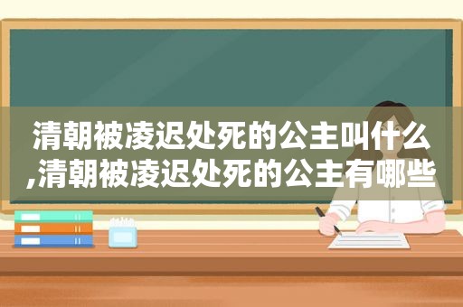 清朝被凌迟处死的公主叫什么,清朝被凌迟处死的公主有哪些