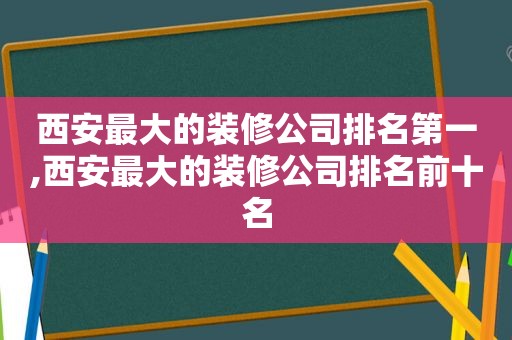 西安最大的装修公司排名第一,西安最大的装修公司排名前十名