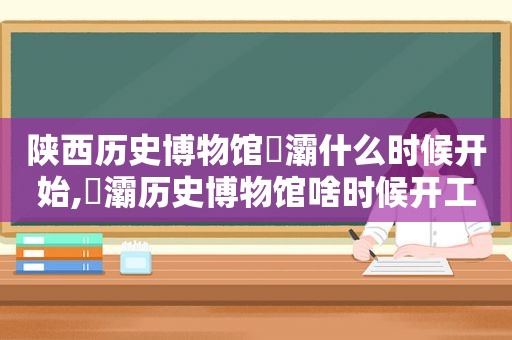 陕西历史博物馆浐灞什么时候开始,浐灞历史博物馆啥时候开工