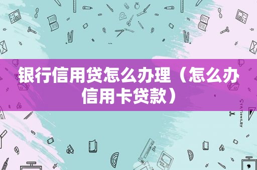 银行信用贷怎么办理（怎么办信用卡贷款）