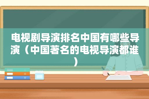 电视剧导演排名中国有哪些导演（中国著名的电视导演都谁）