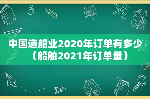 中国造船业2020年订单有多少（船舶2021年订单量）