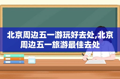 北京周边五一游玩好去处,北京周边五一旅游最佳去处