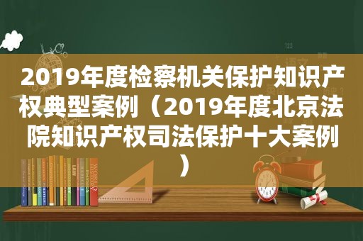 2019年度检察机关保护知识产权典型案例（2019年度北京法院知识产权司法保护十大案例）