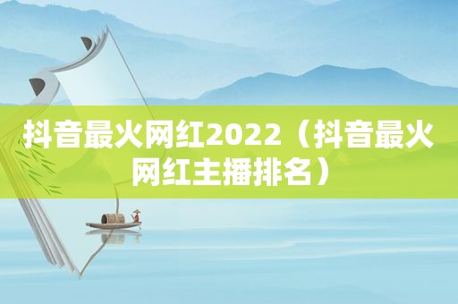 抖音最火网红2022（抖音最火网红主播排名）