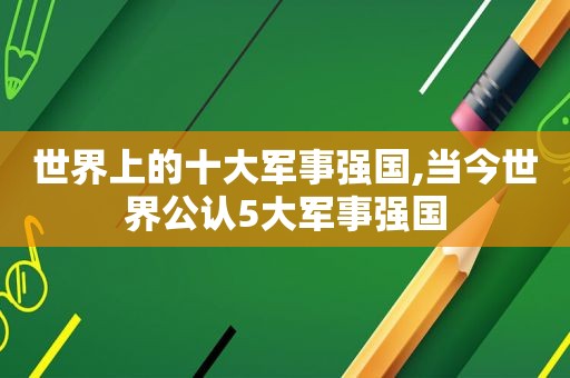 世界上的十大军事强国,当今世界公认5大军事强国