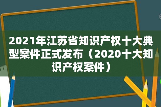 2021年江苏省知识产权十大典型案件正式发布（2020十大知识产权案件）