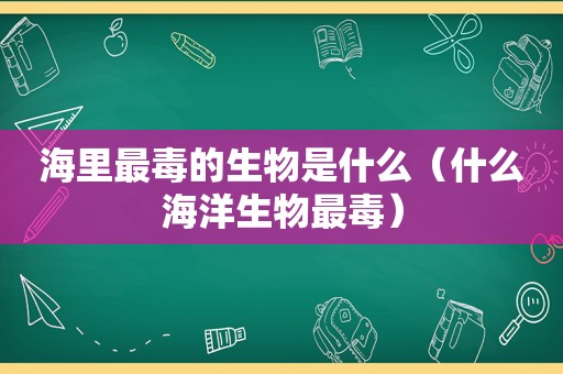 海里最毒的生物是什么（什么海洋生物最毒）