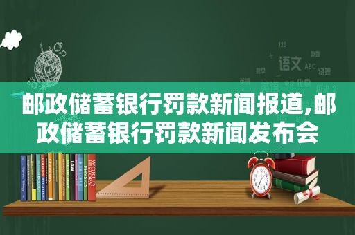 邮政储蓄银行罚款新闻报道,邮政储蓄银行罚款新闻发布会