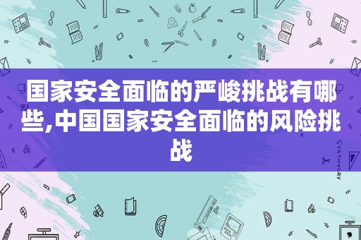 国家安全面临的严峻挑战有哪些,中国国家安全面临的风险挑战