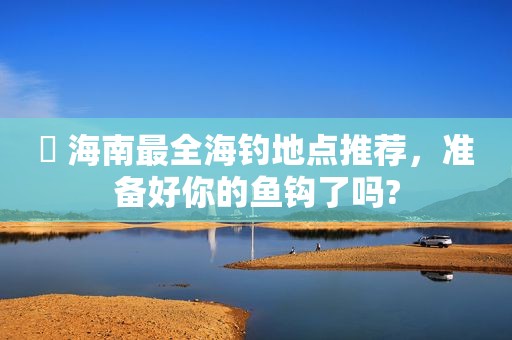 ​ 海南最全海钓地点推荐，准备好你的鱼钩了吗?