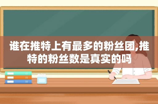 谁在推特上有最多的粉丝团,推特的粉丝数是真实的吗