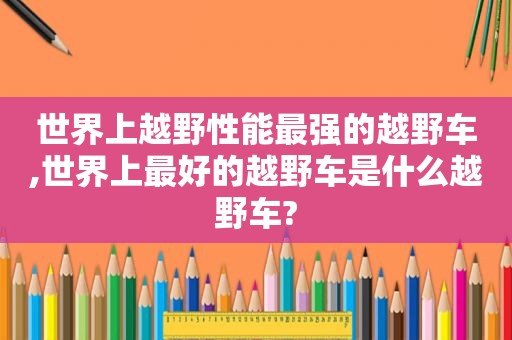 世界上越野性能最强的越野车,世界上最好的越野车是什么越野车?