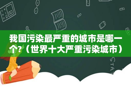 我国污染最严重的城市是哪一个?（世界十大严重污染城市）