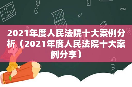 2021年度人民法院十大案例分析（2021年度人民法院十大案例分享）