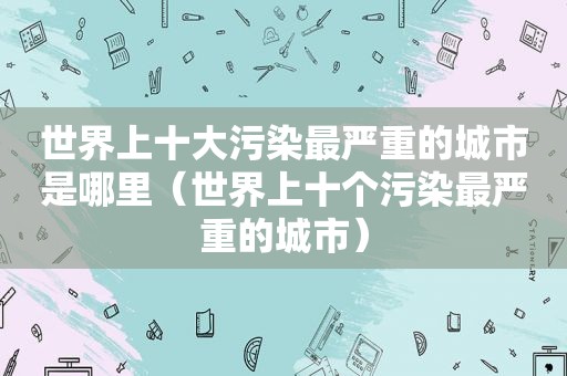 世界上十大污染最严重的城市是哪里（世界上十个污染最严重的城市）