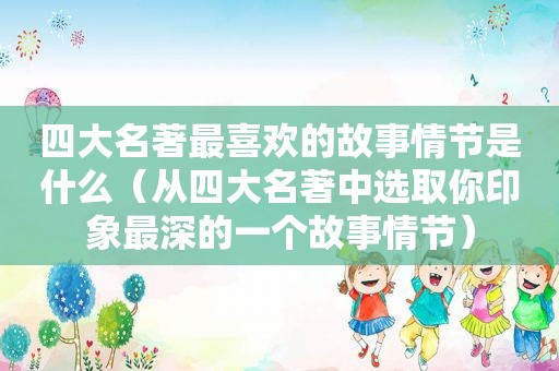 四大名著最喜欢的故事情节是什么（从四大名著中选取你印象最深的一个故事情节）