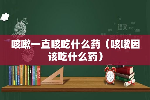 咳嗽一直咳吃什么药（咳嗽因该吃什么药）