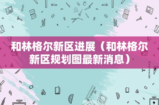 和林格尔新区进展（和林格尔新区规划图最新消息）