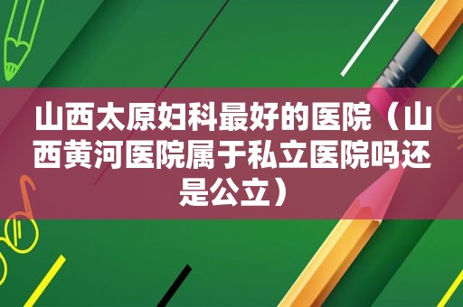 山西太原妇科最好的医院（山西黄河医院属于私立医院吗还是公立）