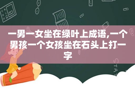 一男一女坐在绿叶上成语,一个男孩一个女孩坐在石头上打一字