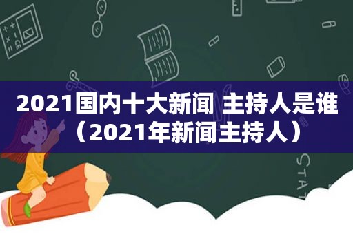 2021国内十大新闻 主持人是谁（2021年新闻主持人）