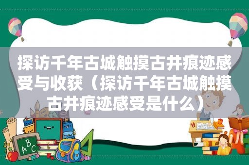 探访千年古城触摸古井痕迹感受与收获（探访千年古城触摸古井痕迹感受是什么）