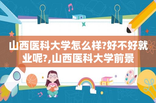 山西医科大学怎么样?好不好就业呢?,山西医科大学前景