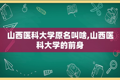 山西医科大学原名叫啥,山西医科大学的前身