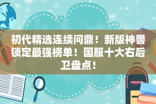 初代 *** 连续问鼎！新版神兽锁定最强榜单！国服十大右后卫盘点！