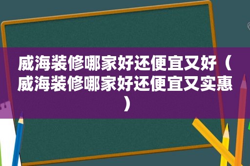 威海装修哪家好还便宜又好（威海装修哪家好还便宜又实惠）