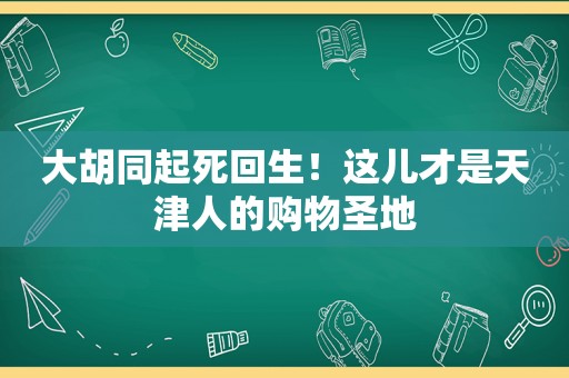 大胡同起死回生！这儿才是天津人的购物圣地