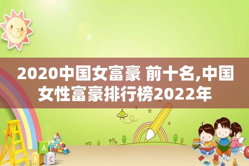 2020中国女富豪 前十名,中国女性富豪排行榜2022年