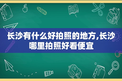 长沙有什么好拍照的地方,长沙哪里拍照好看便宜