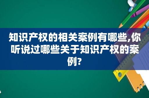 知识产权的相关案例有哪些,你听说过哪些关于知识产权的案例?