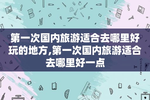 第一次国内旅游适合去哪里好玩的地方,第一次国内旅游适合去哪里好一点