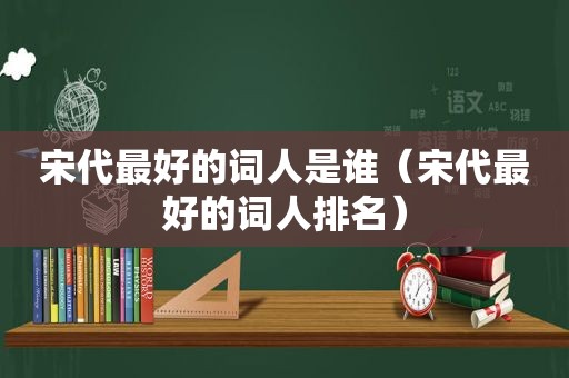 宋代最好的词人是谁（宋代最好的词人排名）