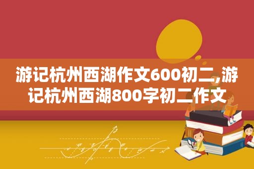 游记杭州西湖作文600初二,游记杭州西湖800字初二作文