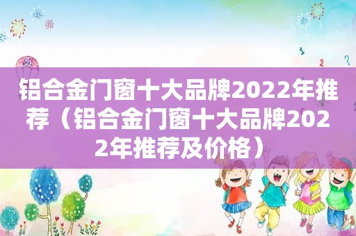 铝合金门窗十大品牌2022年推荐（铝合金门窗十大品牌2022年推荐及价格）