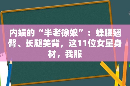 内娱的“半老徐娘”：蜂腰翘臀、长腿美背，这11位女星身材，我服